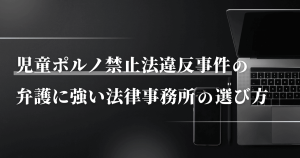 児童ポルノ禁止法違反事件の弁護に強い法律事務所の選び方